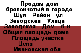 Продам дом бревенчатый в городе Шуя › Район ­ ул. Заводская › Улица ­ Заводская › Дом ­ б/н › Общая площадь дома ­ 65 › Площадь участка ­ 8 › Цена ­ 1 300 000 - Ивановская обл., Шуйский р-н, Шуя г. Недвижимость » Дома, коттеджи, дачи продажа   